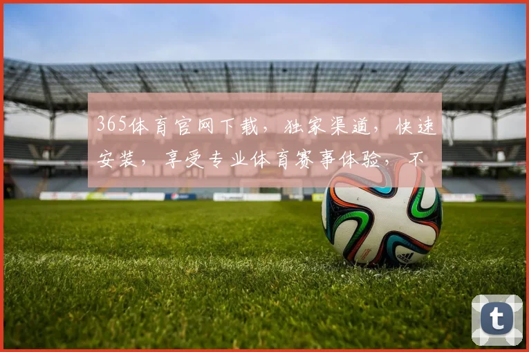 365体育官网下载，独家渠道，快速安装，享受专业体育赛事体验，不容错过