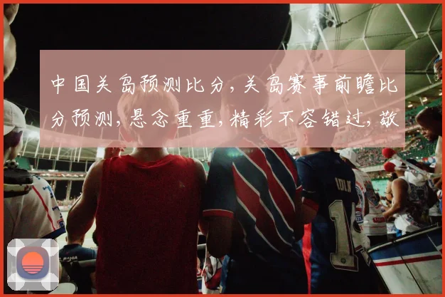 中国关岛预测比分,关岛赛事前瞻比分预测,悬念重重,精彩不容错过,敬请关注